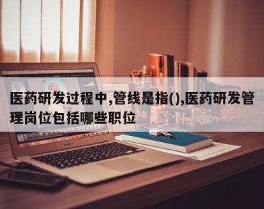 医药研发过程中,管线是指(),医药研发管理岗位包括哪些职位