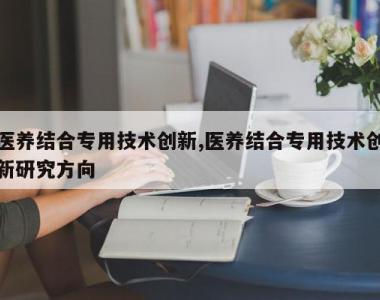 医养结合专用技术创新,医养结合专用技术创新研究方向