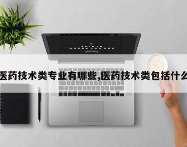 医药技术类专业有哪些,医药技术类包括什么