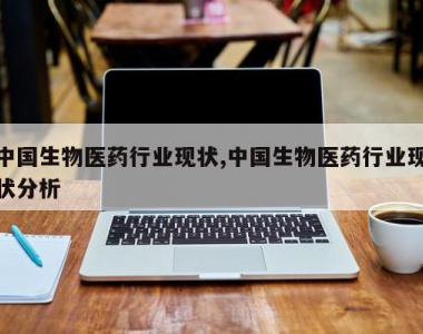 中国生物医药行业现状,中国生物医药行业现状分析