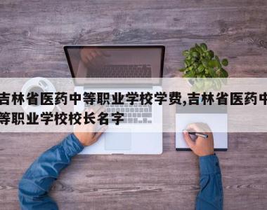 吉林省医药中等职业学校学费,吉林省医药中等职业学校校长名字