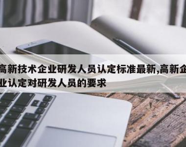 高新技术企业研发人员认定标准最新,高新企业认定对研发人员的要求