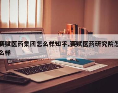 赛赋医药集团怎么样知乎,赛赋医药研究院怎么样