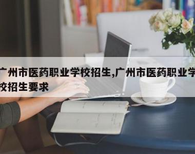 广州市医药职业学校招生,广州市医药职业学校招生要求