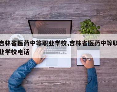 吉林省医药中等职业学校,吉林省医药中等职业学校电话