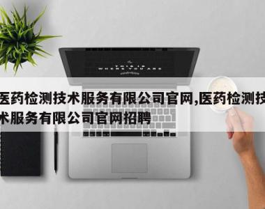 医药检测技术服务有限公司官网,医药检测技术服务有限公司官网招聘