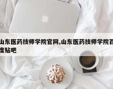 山东医药技师学院官网,山东医药技师学院百度贴吧