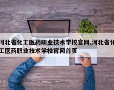 河北省化工医药职业技术学校官网,河北省化工医药职业技术学校官网首页