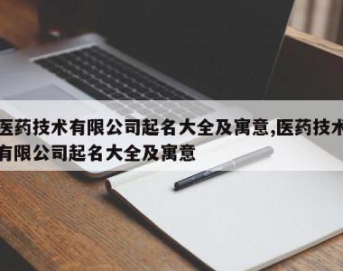 医药技术有限公司起名大全及寓意,医药技术有限公司起名大全及寓意