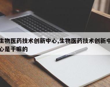 生物医药技术创新中心,生物医药技术创新中心是干嘛的