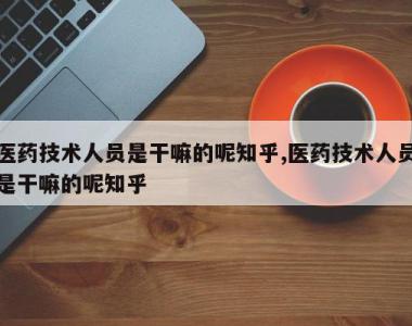医药技术人员是干嘛的呢知乎,医药技术人员是干嘛的呢知乎