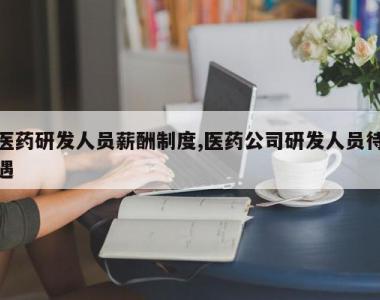 医药研发人员薪酬制度,医药公司研发人员待遇