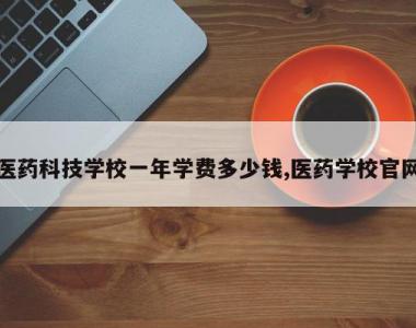 医药科技学校一年学费多少钱,医药学校官网