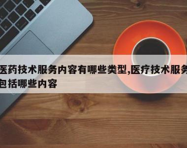 医药技术服务内容有哪些类型,医疗技术服务包括哪些内容