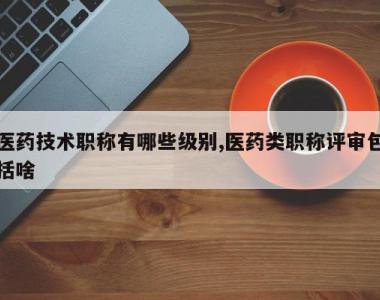 医药技术职称有哪些级别,医药类职称评审包括啥