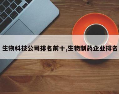 生物科技公司排名前十,生物制药企业排名