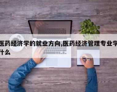 医药经济学的就业方向,医药经济管理专业学什么