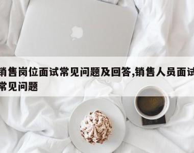 销售岗位面试常见问题及回答,销售人员面试常见问题