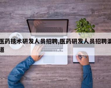 医药技术研发人员招聘,医药研发人员招聘渠道