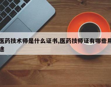 医药技术师是什么证书,医药技师证有哪些用途