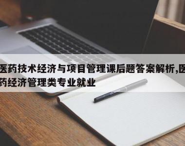 医药技术经济与项目管理课后题答案解析,医药经济管理类专业就业