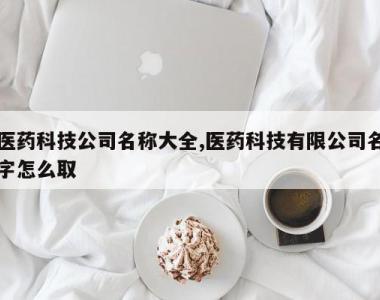 医药科技公司名称大全,医药科技有限公司名字怎么取