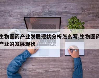 生物医药产业发展现状分析怎么写,生物医药产业的发展现状