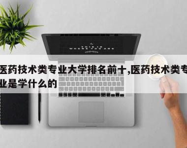 医药技术类专业大学排名前十,医药技术类专业是学什么的