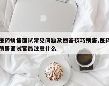 医药销售面试常见问题及回答技巧销售,医药销售面试官最注意什么