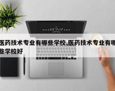 医药技术专业有哪些学校,医药技术专业有哪些学校好
