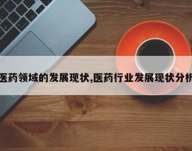医药领域的发展现状,医药行业发展现状分析