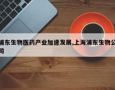 浦东生物医药产业加速发展,上海浦东生物公司