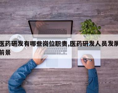 医药研发有哪些岗位职责,医药研发人员发展前景