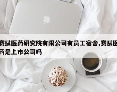 赛赋医药研究院有限公司有员工宿舍,赛赋医药是上市公司吗