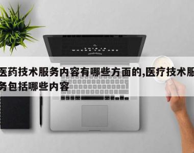 医药技术服务内容有哪些方面的,医疗技术服务包括哪些内容