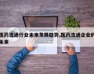 医药流通行业未来发展趋势,医药流通企业的未来