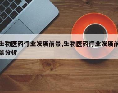 生物医药行业发展前景,生物医药行业发展前景分析