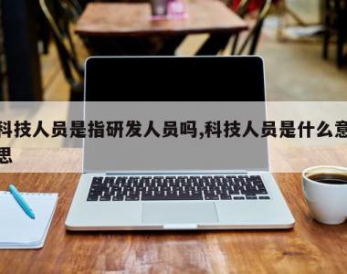 科技人员是指研发人员吗,科技人员是什么意思