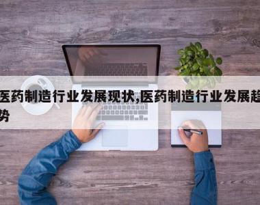医药制造行业发展现状,医药制造行业发展趋势