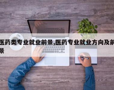医药类专业就业前景,医药专业就业方向及前景
