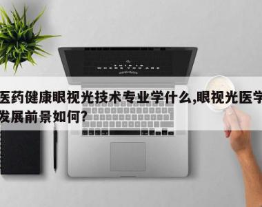 医药健康眼视光技术专业学什么,眼视光医学发展前景如何?