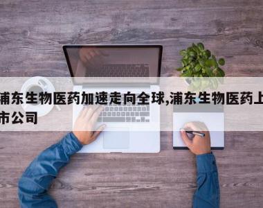 浦东生物医药加速走向全球,浦东生物医药上市公司
