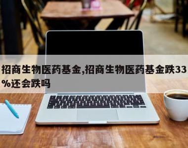 招商生物医药基金,招商生物医药基金跌33%还会跌吗