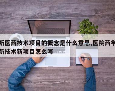新医药技术项目的概念是什么意思,医院药学新技术新项目怎么写