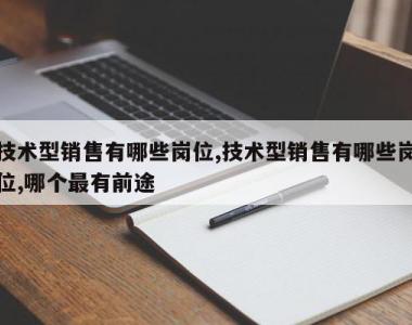 技术型销售有哪些岗位,技术型销售有哪些岗位,哪个最有前途