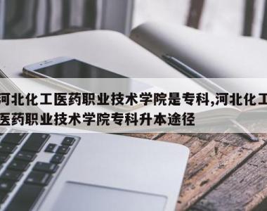 河北化工医药职业技术学院是专科,河北化工医药职业技术学院专科升本途径