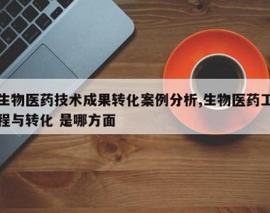 生物医药技术成果转化案例分析,生物医药工程与转化 是哪方面