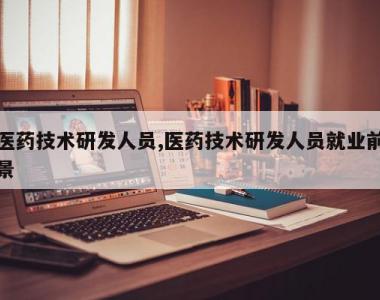医药技术研发人员,医药技术研发人员就业前景