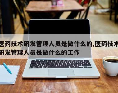 医药技术研发管理人员是做什么的,医药技术研发管理人员是做什么的工作