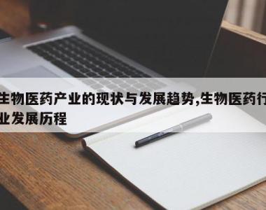 生物医药产业的现状与发展趋势,生物医药行业发展历程